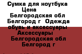 Сумка для ноутбука › Цена ­ 1 200 - Белгородская обл., Белгород г. Одежда, обувь и аксессуары » Аксессуары   . Белгородская обл.,Белгород г.